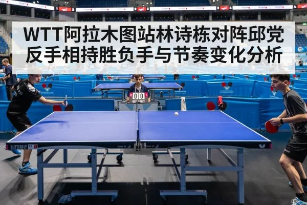 WTT阿拉木图站林诗栋对阵邱党反手相持胜负手与节奏变化分析